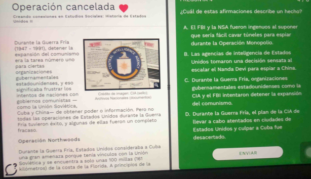 Operación cancelada ¿Cuál de estas afirmaciones describe un hecho?
Unidos II Creando conexiones en Estudios Sociales: Historia de Estados
A. El FBI y la NSA fueron ingenuos al suponer
Durante la Guerra Fríaque sería fácil cavar túneles para espiar
(1947 - 1991), detener ladurante la Operación Monopolio.
expansión del comunismo
era la tarea número uno B. Las agencias de inteligencia de Estados
para ciertasUnidos tomaron una decisión sensata al
organizaciones
gubernamentalesescalar el Nanda Devi para espiar a China.
estadounidenses, y esoC. Durante la Guerra Fría, organizaciones
significaba frustrar losgubernamentales estadounidenses como la
intentos de naciones con Archivos Nacionales (documentos) Crédito de imagen: CIA (sello): CIA y el FBI intentaron detener la expansión
gobiernos comunistas — del comunismo.
como la Unión Soviética.
Cuba y China— de obtener poder o información. Pero no
todas las operaciones de Estados Unidos durante la Guerra D. Durante la Guerra Fría, el plan de la CIA de
Fría tuvieron éxito, y algunas de ellas fueron un completo llevar a cabo atentados en ciudades de
fracaso. Estados Unidos y culpar a Cuba fue
Operación Northwoods desacertado.
Durante la Guerra Fría, Estados Unidos consideraba a Cuba
una gran amenaza porque tenía vínculos con la Unión
Soviética y se encuentra a solo unas 100 millas (161 ENVIAR
kilómetros) de la costa de la Florida. A principios de la