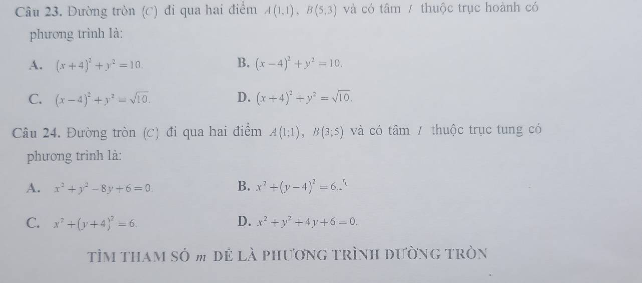 Đường tròn (C) đi qua hai điểm A(1,1), B(5,3) và có tâm / thuộc trục hoành có
phương trình là:
A. (x+4)^2+y^2=10. B. (x-4)^2+y^2=10.
C. (x-4)^2+y^2=sqrt(10). D. (x+4)^2+y^2=sqrt(10). 
Câu 24. Đường tròn (C) đi qua hai điểm A(1;1), B(3;5) và có tâm / thuộc trục tung có
phương trình là:
A. x^2+y^2-8y+6=0. B. x^2+(y-4)^2=6. .
C. x^2+(y+4)^2=6. D. x^2+y^2+4y+6=0. 
Tìm tham số m để là phương trình đường tròn