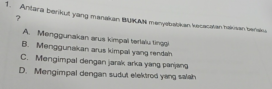 ?
1. Antara berikut yang manakan BUKAN menyebabkan kecacatan hakisan berlaku
A. Menggunakan arus kimpal terlalu tinggi
B. Menggunakan arus kimpal yang rendah
C. Mengimpal dengan jarak arka yang panjang
D. Mengimpal dengan sudut elektrod yang salah