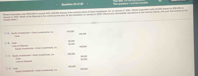 This test: 100 por 
Question 23 of 25 This question: 4 point(s) possible
Wheat Corporation pays $540,000 to acquire 45% (100,000 shares) of the common stock of Grain Investments, Inc. on January 5, 2024. Wheat Corporation sells 20,000 shares for $58,000 on
nearest dollar.) Jenuary 6, 2024. Which of the following is the correct journal entry for the transaction on January 6, 20247 (Round any intermediate calculations to two decimal places, and your final answar to the
A. Eguilly Investments—Grain Investments, Inc 108,000 108,000
Cash
B. Cash 58.000 50,000
Loss on Disposal 108,000
Equity Investments—Grain Investments, Inc
C. Equity Investments—Grain Investments, Inc. 108,000 58,000
Loas on Disposal Cash
50,000
108,000
D. Cash Equity Investments—Grain Investments, Inc 108,000