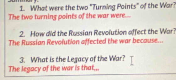 What were the two “Turning Points” of the War? 
The two turning points of the war were... 
2. How did the Russian Revolution affect the War? 
The Russian Revolution affected the war because... 
3. What is the Legacy of the War? 
The legacy of the war is tha t_177