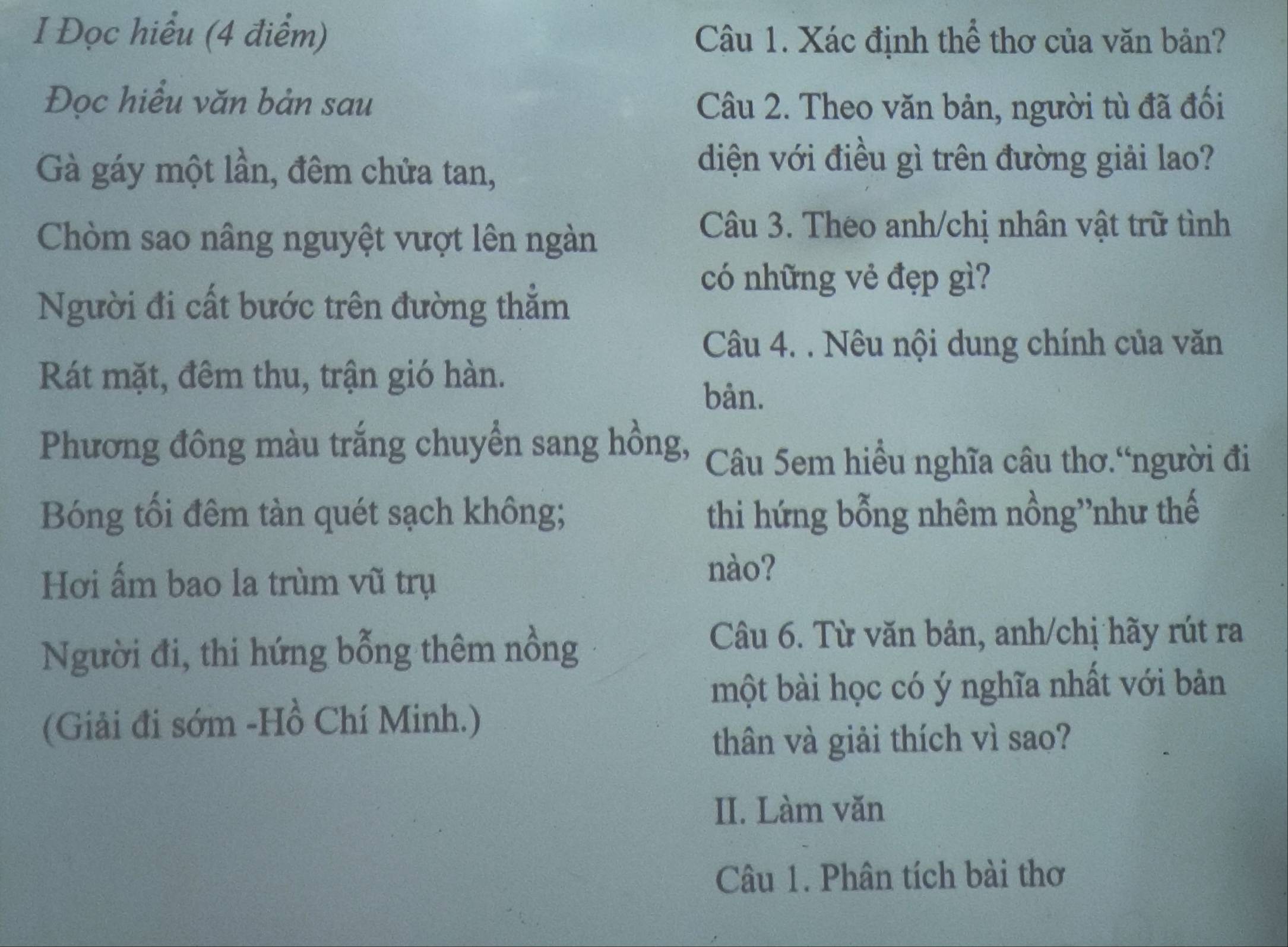 Đọc hiểu (4 điểm) 
Câu 1. Xác định thể thơ của văn bản? 
Đọc hiểu văn bản sau Câu 2. Theo văn bản, người tù đã đối 
Gà gáy một lần, đêm chửa tan, 
diện với điều gì trên đường giải lao? 
Chòm sao nâng nguyệt vượt lên ngàn 
Câu 3. Theo anh/chị nhân vật trữ tình 
có những vẻ đẹp gì? 
Người đi cất bước trên đường thẳm 
Câu 4. . Nêu nội dung chính của văn 
Rát mặt, đêm thu, trận gió hàn. 
bån. 
Phương đông màu trắng chuyển sang hồng, Câu 5em hiều nghĩa câu thơ.“người đi 
Bóng tổi đêm tàn quét sạch không; thi hứng bỗng nhêm nồng”như thế 
Hơi ấm bao la trùm vũ trụ 
nào? 
Người đi, thi hứng bỗng thêm nồng 
Câu 6. Từ văn bản, anh/chị hãy rút ra 
một bài học có ý nghĩa nhất với bản 
(Giải đi sớm -Hồ Chí Minh.) 
thân và giải thích vì sao? 
II. Làm văn 
Câu 1. Phân tích bài thơ