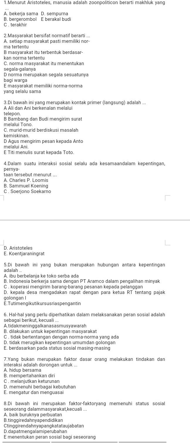 Menurut Aristoteles, manusia adalah zoonpoliticon berarti makhluk yang
A. bekerja sama D. sempurna
B. bergerombol E berakal budi
C . terakhir
2.Masyarakat bersifat normatif berarti ...
A. setiap masyarakat pasti memiliki nor-
ma tertentu
B masyarakat itu terbentuk berdasar-
kan norma tertentu
C. norma masyarakat itu menentukan
segala-galanya
D norma merupakan segala sesuatunya
bagi warga
E masyarakat memiliki norma-norma
yang selalu sama
3.Di bawah ini yang merupakan kontak primer (langsung) adalah ...
A Ali dan Ani berkenalan melalui
telepon.
B Bambang dan Budi mengirim surat
melalui Tono.
C. murid-murid berdiskusi masalah
kemiskinan.
D Agus mengirim pesan kepada Anto
melalui Ani.
E Titi menulis surat kepada Toto.
4.Dalam suatu interaksi sosial selalu ada kesamaandalam kepentingan,
pernya-
taan tersebut menurut ....
A. Charles P. Loomis
B. Sammuel Koening
C . Soerjono Soekarno
D. Aristoteles
E. Koentjaraningrat
5.Di bawah ini yang bukan merupakan hubungan antara kepentingan
adalah .
A. ibu berbelanja ke toko serba ada
B. Indonesia berkerja sama dengan PT Aramco dalam pengalihan minyak
C . koperasi mengirim barang-barang pesanan kepada pelanggan
D. kepala desa mengadakan rapat dengan para ketua RT tentang pajak
golongan I
E. Tutimengikutikur s usriaspengant in
6. Hal-hal yang perlu diperhatikan dalam melaksanakan peran sosial adalah
sebagai berikut, kecuali ...
A. tidakmen inggalkanasasmusyawarah
B. dilakukan untuk kepentingan masyarakat
C . tidak bertentangan dengan norma-norma yang ada
D. tidak merugikan kepentingan umumdan golongan
E. berdasarkan pada status sosial masing-masing
7.Yang bukan merupakan faktor dasar orang melakukan tindakan dan
interaksi adalah dorongan untuk ...
A. hidup bersama
B. mempertahankan diri
C . melanjutkan keturunan
D. memenuhi berbagai kebutuhan
E. mengatur dan menguasai
8.Di bawah ini merupakan faktor-faktoryang memenuhi status sosial
seseorang dalammasyarakat,kecuali ...
A. baik buruknya perbuatan
B.tinggiredahnyapendidikan
Ctinggirendahnyapangkatataujabatan
D.dapatmengalamiperubahan
E menentukan peran sosial bagi seseorang