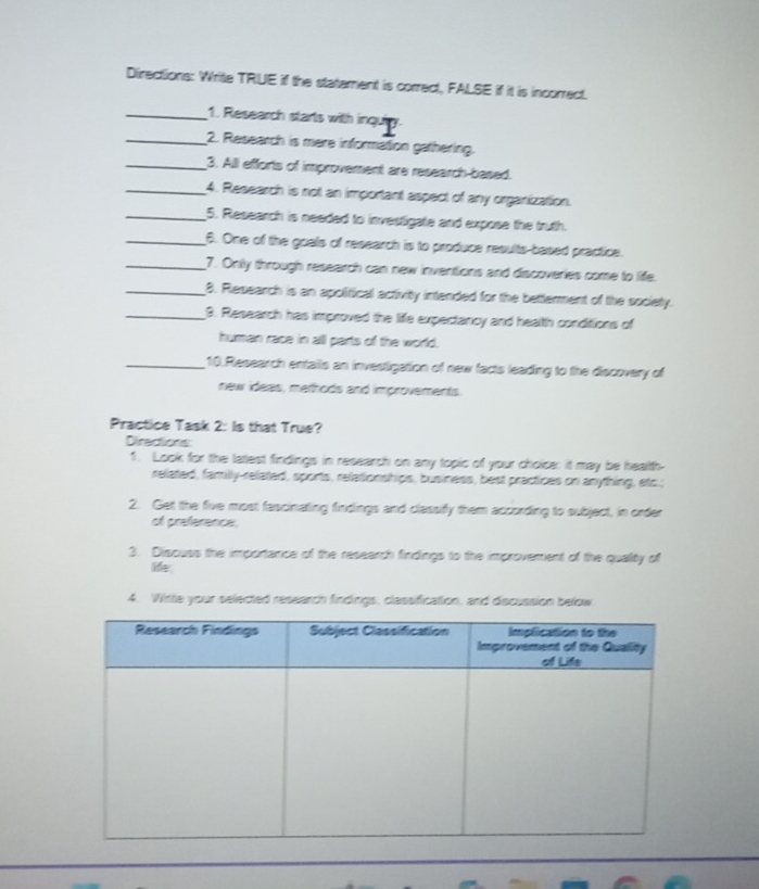 Directions: Writle TRUE if the statement is correct, FALSE if it is incorrect. 
_1. Research starts with inquiy. 
_2. Research is mere information gathering. 
_3. Alll efforts of improvement are research-based. 
_4. Research is not an important aspect of any organization. 
_5. Research is needed to investigate and expose the truth. 
_6. One of the goals of research is to produce results-based practice. 
_7. Onlly through research can new inventions and discoveries come to liffe. 
_8. Research is an apolitical activity intended for the betterment of the society. 
_3. Research has improved the life expectancy and health conditions of 
human race in all parts of the world. 
_10.Research entails an investigation of new facts leading to the discovery of 
new ideas, methods and improvements. 
Practice Task 2: Is that True? 
Direcions: 
1. Look for the latest findings in research on any topic of your choice: it may be health- 
related, family-related, sports, relationships, business, best practices on anything, etc.; 
2. Get the five most fascinating findings and classify them according to subject, in order 
of preference 
3. Discuss the importance of the research findings to the improvement of the quality of 
ife. 
4. Witle your selected research findings, classificattion, and discussion below