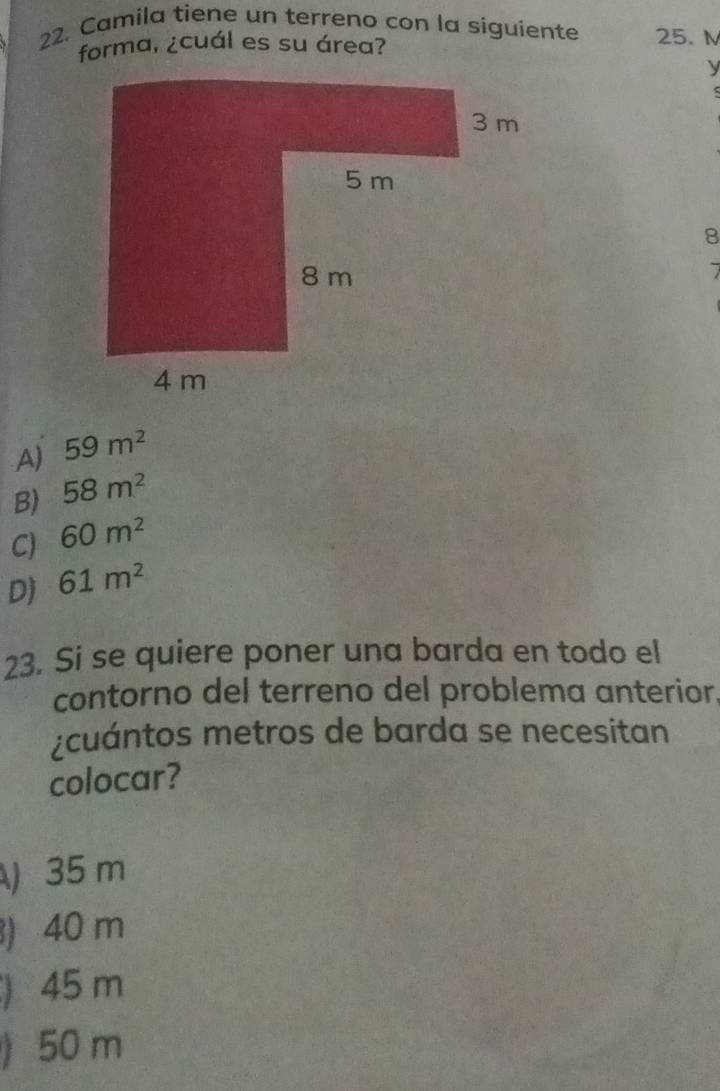 Camila tiene un terreno con la siguiente 25. M
forma, ¿cuál es su área? 
y 
8 
A) 59m^2
B) 58m^2
C) 60m^2
D) 61m^2
23. Si se quiere poner una barda en todo el 
contorno del terreno del problema anterior. 
¿cuántos metros de barda se necesitan 
colocar? 
) 35 m
) 40 m
) 45 m
) 50 m