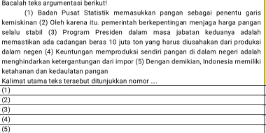 Bacalah teks argumentasi berikut!
(1) Badan Pusat Statistik memasukkan pangan sebagai penentu garis
kemiskinan (2) Oleh karena itu. pemerintah berkepentingan menjaga harga pangan
selalu stabil (3) Program Presiden dalam masa jabatan keduanya adalah
memastikan ada cadangan beras 10 juta ton yang harus diusahakan dari produksi
dalam negen (4) Keuntungan memproduksi sendiri pangan di dalam negeri adalah
menghindarkan ketergantungan dari impor (5) Dengan demikian, Indonesia memiliki
ketahanan dan kedaulatan pangan
Kalimat utama teks tersebut ditunjukkan nomor ....
(1)
(2)
(3)
(4)
(5)