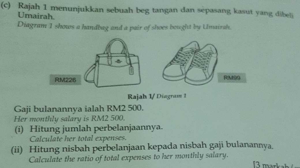 Rajah 1 menunjukkan sebuah beg tangan dan sepasang kasut yang dibeli 
Umairah. 
Diagram 1 shows a handbag and a pair of shoes bought by Umairah. 
Rajah 1/ Diagram 1 
Gaji bulanannya ialah RM2 500. 
Her monthly salary is RM2 500. 
(i) Hitung jumlah perbelanjaannya. 
Calculate her total expenses. 
(ii) Hitung nisbah perbelanjaan kepada nisbah gaji bulanannya. 
Calculate the ratio of total expenses to her monthly salary.