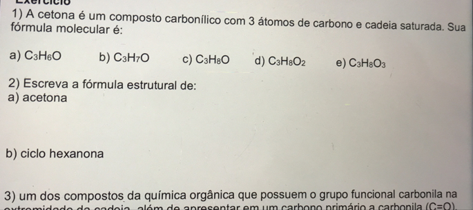 Lxercició
1) A cetona é um composto carbonílico com 3 átomos de carbono e cadeia saturada. Sua
fórmula molecular é:
a) C_3H_6O b) C_3H_7O c) C_3H_8O d) C_3H_8O_2 e) C_3H_8O_3
2) Escreva a fórmula estrutural de:
a) acetona
b) ciclo hexanona
3) um dos compostos da química orgânica que possuem o grupo funcional carbonila na
a d e a p resentar em um carbono primário a carbonila (C=O)