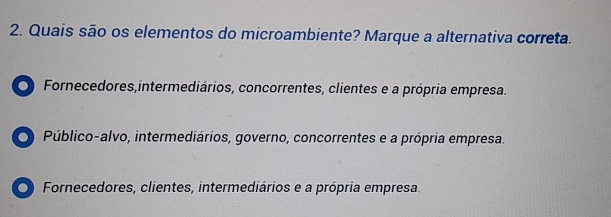 Quais são os elementos do microambiente? Marque a alternativa correta.
O Fornecedores,intermediários, concorrentes, clientes e a própria empresa.
O Público-alvo, intermediários, governo, concorrentes e a própria empresa.
O Fornecedores, clientes, intermediários e a própria empresa.