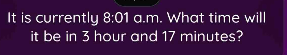 It is currently 8:01 a.m. What time will 
it be in 3 hour and 17 minutes?