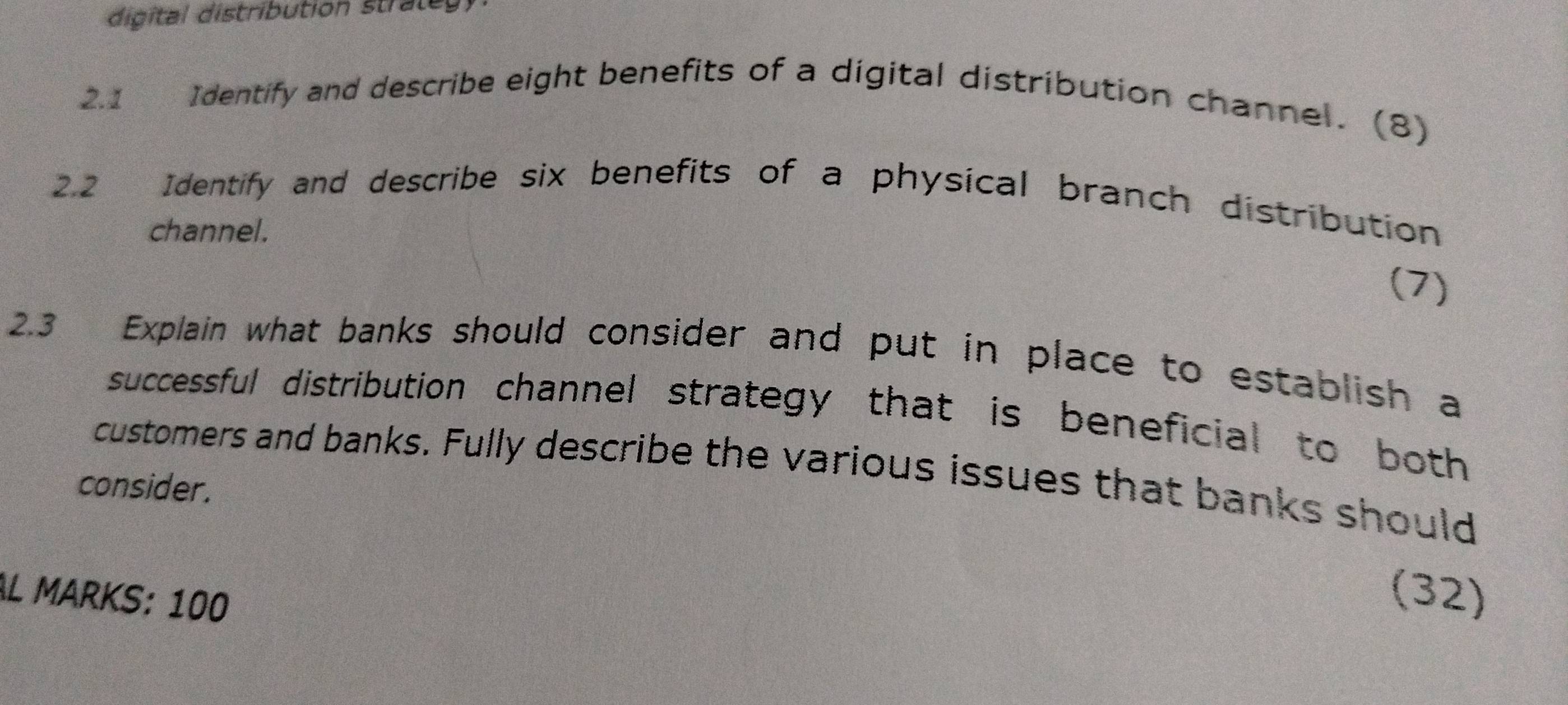 digital distribution stratey 
2.1 Identify and describe eight benefits of a digital distribution channel. (8) 
2.2 Identify and describe six benefits of a physical branch distribution 
channel. 
(7) 
2.3 Explain what banks should consider and put in place to establish a 
successful distribution channel strategy that is beneficial to both 
customers and banks. Fully describe the various issues that banks should 
consider. 
AL MARKS: 100 
(32)
