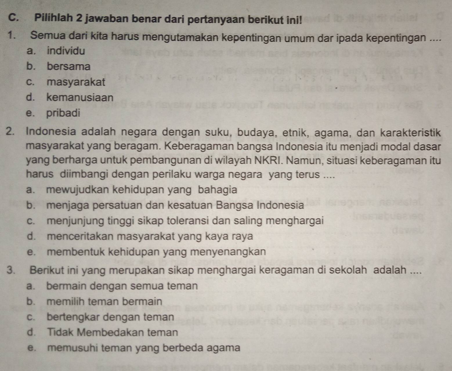 Pilihlah 2 jawaban benar dari pertanyaan berikut ini!
1. Semua dari kita harus mengutamakan kepentingan umum dar ipada kepentingan ....
a. individu
b. bersama
c. masyarakat
d. kemanusiaan
e. pribadi
2. Indonesia adalah negara dengan suku, budaya, etnik, agama, dan karakteristik
masyarakat yang beragam. Keberagaman bangsa Indonesia itu menjadi modal dasar
yang berharga untuk pembangunan di wilayah NKRI. Namun, situasi keberagaman itu
harus diimbangi dengan perilaku warga negara yang terus ....
a. mewujudkan kehidupan yang bahagia
b. menjaga persatuan dan kesatuan Bangsa Indonesia
c. menjunjung tinggi sikap toleransi dan saling menghargai
d. menceritakan masyarakat yang kaya raya
e. membentuk kehidupan yang menyenangkan
3. Berikut ini yang merupakan sikap menghargai keragaman di sekolah adalah ....
a. bermain dengan semua teman
b. memilih teman bermain
c. bertengkar dengan teman
d. Tidak Membedakan teman
e. memusuhi teman yang berbeda agama