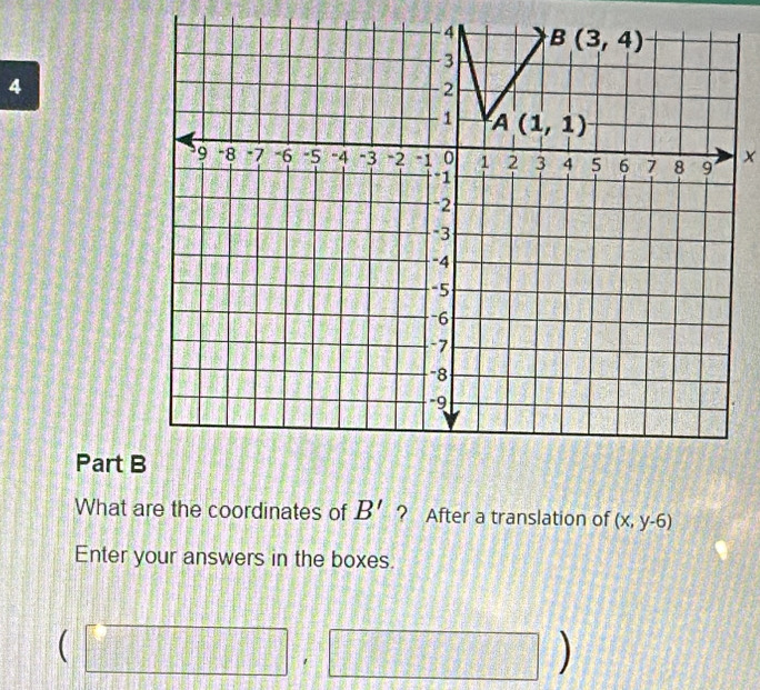 4 B(3,4)
3
4
2
1 A(1,1)
9 -8 * 7 -6 -5 -4 -3 -2 "1 0 1 2 3 4 5 6 7 8 9 x
-1
-2
=3
-4
-5
-6
-7
-8
-9
Part B 
What are the coordinates of B' ? After a translation of (x,y-6)
Enter your answers in the boxes.
(□ ,□ )