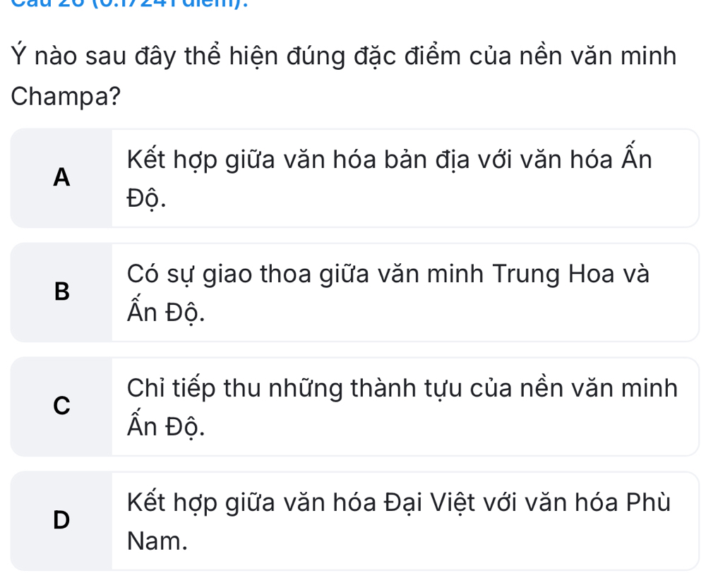 Ý nào sau đây thể hiện đúng đặc điểm của nền văn minh
Champa?
Kết hợp giữa văn hóa bản địa với văn hóa Ấn
A
Độ.
Có sự giao thoa giữa văn minh Trung Hoa và
B
Ấn Độ.
Chỉ tiếp thu những thành tựu của nền văn minh
C
Ấn Độ.
Kết hợp giữa văn hóa Đại Việt với văn hóa Phù
D
Nam.