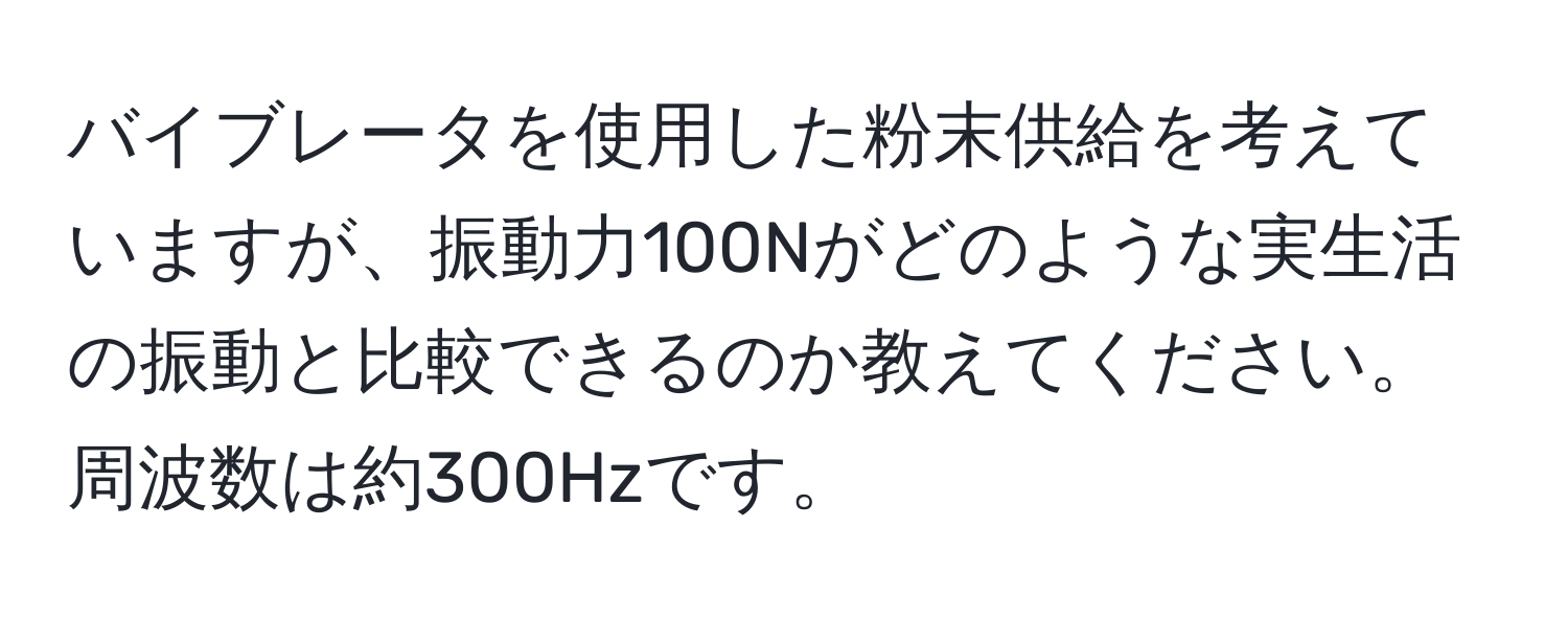 バイブレータを使用した粉末供給を考えていますが、振動力100Nがどのような実生活の振動と比較できるのか教えてください。周波数は約300Hzです。