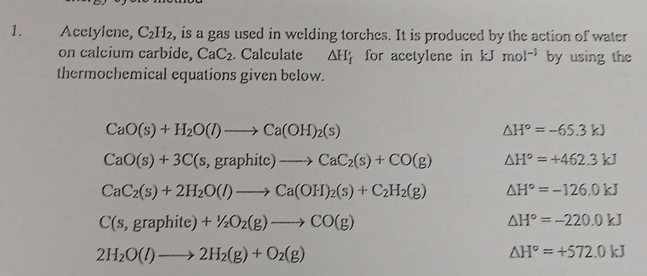 Acctylene, C_2H_2 , is a gas used in welding torches. It is produced by the action of water 
on calcium carbide, CaC_2. Calculate △ H_f for acetylene in kJ mol^(-1) by using the 
thermochemical equations given below.
CaO(s)+H_2O(l)to Ca(OH)_2(s)
△ H°=-65.3kJ
CaO(s)+3C(s,graphitc)to CaC_2(s)+CO(g)
△ H°=+462.3kJ
CaC_2(s)+2H_2O(l)to Ca(OH)_2(s)+C_2H_2(g)
△ H°=-126.0kJ
C(s,graphite)+1/2O_2(g)to CO(g)
△ H°=-220.0kJ
2H_2O(l)to 2H_2(g)+O_2(g)
△ H°=+572.0kJ