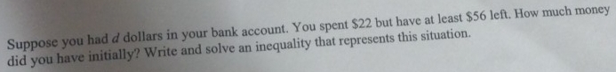 Suppose you had a dollars in your bank account. You spent $22 but have at least $56 left. How much money 
did you have initially? Write and solve an inequality that represents this situation.