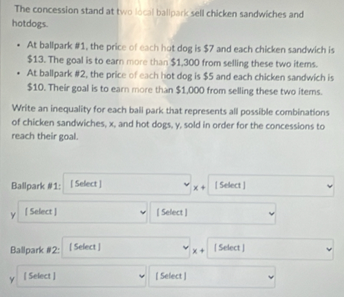 The concession stand at two local ballpark sell chicken sandwiches and 
hotdogs. 
At ballpark #1, the price of each hot dog is $7 and each chicken sandwich is
$13. The goal is to earn more than $1,300 from selling these two items. 
At ballpark #2, the price of each hot dog is $5 and each chicken sandwich is
$10. Their goal is to earn more than $1,000 from selling these two items. 
Write an inequality for each ball park that represents all possible combinations 
of chicken sandwiches, x, and hot dogs, y, sold in order for the concessions to 
reach their goal. 
Ballpark #1: [ Select ] [ Select ]
x+
y [ Select ] [ Select ] 
Ballpark #2: [ Select ] [ Select ]
x+
y [ Select ] [ Select ]