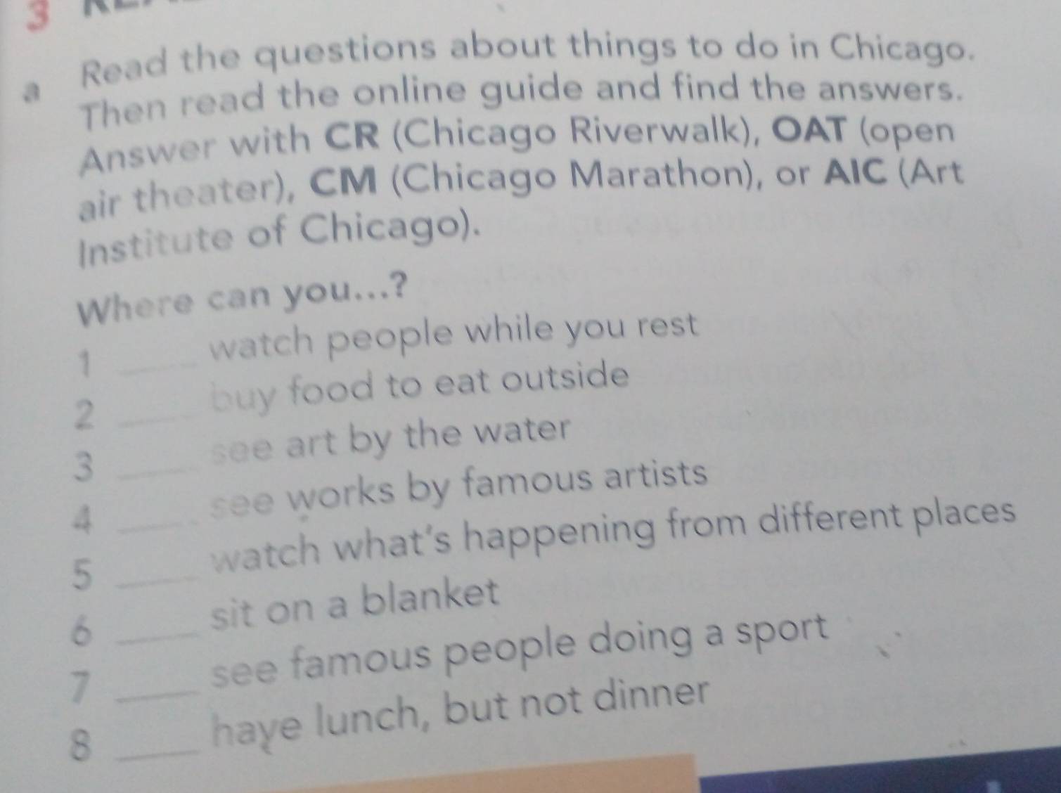 Read the questions about things to do in Chicago. 
Then read the online guide and find the answers. 
Answer with CR (Chicago Riverwalk), OAT (open 
air theater), CM (Chicago Marathon), or AIC (Art 
Institute of Chicago). 
Where can you...? 
_1 
watch people while you rest 
_2 
buy food to eat outside 
_3 
see art by the water 
_4 
see works by famous artists 
_5 
watch what’s happening from different places 
_6 
sit on a blanket 
7 
see famous people doing a sport 
8 __have lunch, but not dinner