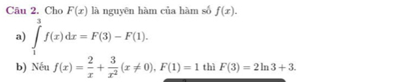 Cho F(x) là nguyên hàm của hàm số f(x). 
a) ∈tlimits _1^(3f(x)dx=F(3)-F(1). 
b) Nếu f(x)=frac 2)x+ 3/x^2 (x!= 0), F(1)=1 thì F(3)=2ln 3+3.