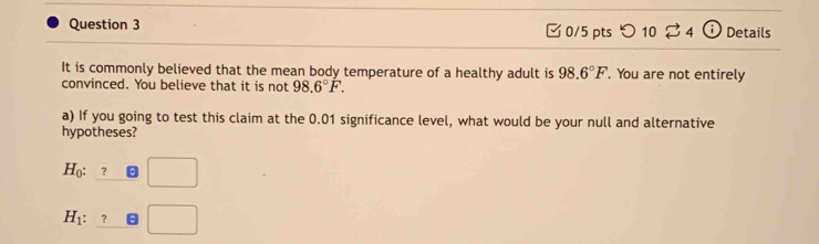 □ 0/5 pts つ 10 34 (i) Details
It is commonly believed that the mean body temperature of a healthy adult is 98.6°F. You are not entirely
convinced. You believe that it is not 98.6°F. 
a) If you going to test this claim at the 0.01 significance level, what would be your null and alternative
hypotheses?
H_0:_ ?□
H_1: :_ ?□