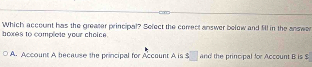 Which account has the greater principal? Select the correct answer below and fill in the answer
boxes to complete your choice.
A. Account A because the principal for Account A is $□ and the principal for Account B is $