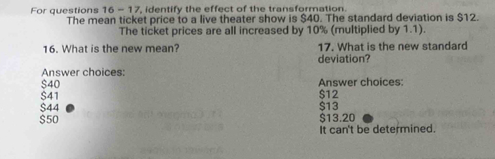 For questions 16 - 17, identify the effect of the transformation.
The mean ticket price to a live theater show is $40. The standard deviation is $12.
The ticket prices are all increased by 10% (multiplied by 1.1).
16. What is the new mean? 17. What is the new standard
deviation?
Answer choices:
$40 Answer choices:
$41 $12
$44 $13
$50 $13.20
It can't be determined.