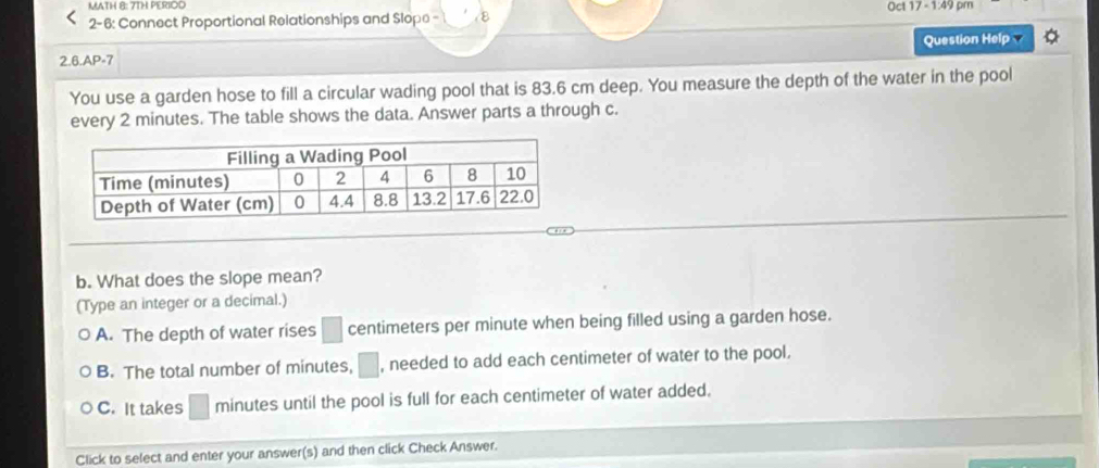 MATH 8: 7TH PERIOD Oct 17 - 1:49 pm
2- 6: Connect Proportional Relationships and Slope - ε
Question Help 
2.6.AP=7
You use a garden hose to fill a circular wading pool that is 83.6 cm deep. You measure the depth of the water in the pool
every 2 minutes. The table shows the data. Answer parts a through c.
b. What does the slope mean?
(Type an integer or a decimal.)
A. The depth of water rises □ centimeters per minute when being filled using a garden hose.
B. The total number of minutes, □ , needed to add each centimeter of water to the pool.
C. It takes □ minutes until the pool is full for each centimeter of water added.
Click to select and enter your answer(s) and then click Check Answer.