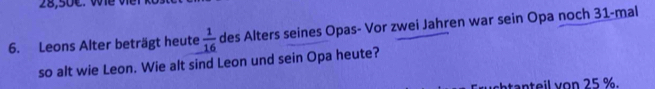 28,50C. Wể V 
6. Leons Alter beträgt heute  1/16  des Alters seines Opas- Vor zwei Jahren war sein Opa noch 31 -mal 
so alt wie Leon. Wie alt sind Leon und sein Opa heute? 
atanteil von 25 %.