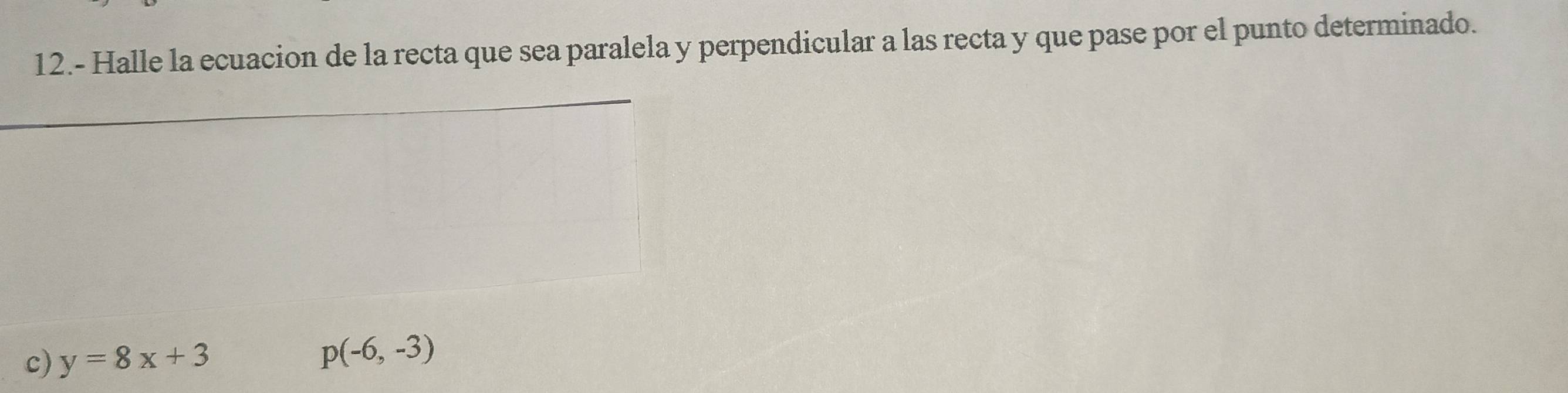 12.- Halle la ecuacion de la recta que sea paralela y perpendicular a las recta y que pase por el punto determinado. 
_ 
c) y=8x+3
p(-6,-3)