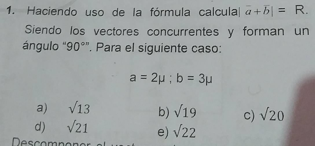 Haciendo uso de la fórmula calcula overline a+overline b|=R. 
Siendo los vectores concurrentes y forman un
ángulo 90 0° ”. Para el siguiente caso:
a=2mu ;b=3mu
a) sqrt(13)
b) sqrt(19) sqrt(20)
c)
d) sqrt(21)
e) sqrt(22)
Descomnon