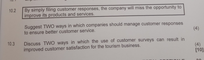 10.2 By simply filing customer responses, the company will miss the opportunity to 
improve its products and services. 
Suggest TWO ways in which companies should manage customer responses 
(4) 
to ensure better customer service. 
10.3 Discuss TWO ways in which the use of customer surveys can result in 
improved customer satisfaction for the tourism business. 
(4) 
[10]