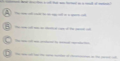 stament best descrizes a cll that was forned as a resuit of mexasis ?
The new cel caulf be an eyp cell or a spern cell.
The-new cell was an dentical cary of the parent cell.
The new call was gradued by asenal reprafuction
D The new call has the same-number of chranesomes as the garent cell