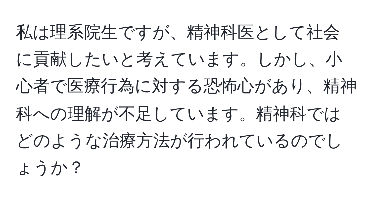 私は理系院生ですが、精神科医として社会に貢献したいと考えています。しかし、小心者で医療行為に対する恐怖心があり、精神科への理解が不足しています。精神科ではどのような治療方法が行われているのでしょうか？