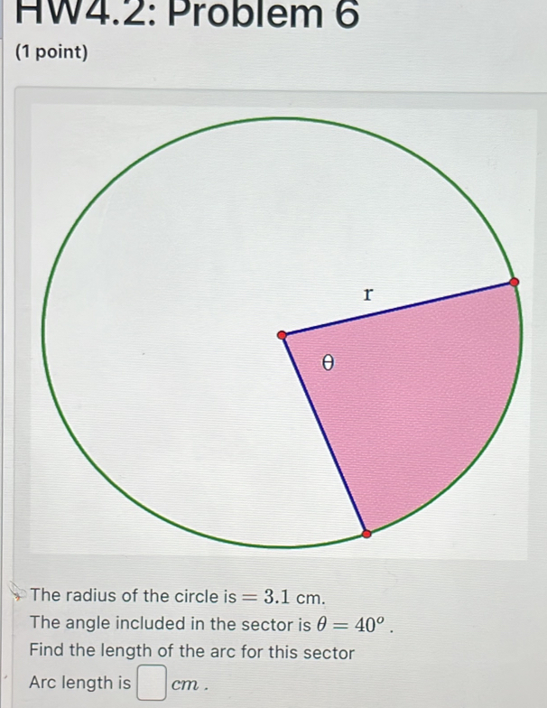 HW4.2: Pröblem 6 
(1 point) 
The radius of the circle is =3.1cm. 
The angle included in the sector is θ =40°. 
Find the length of the arc for this sector 
Arc length is □ cm.