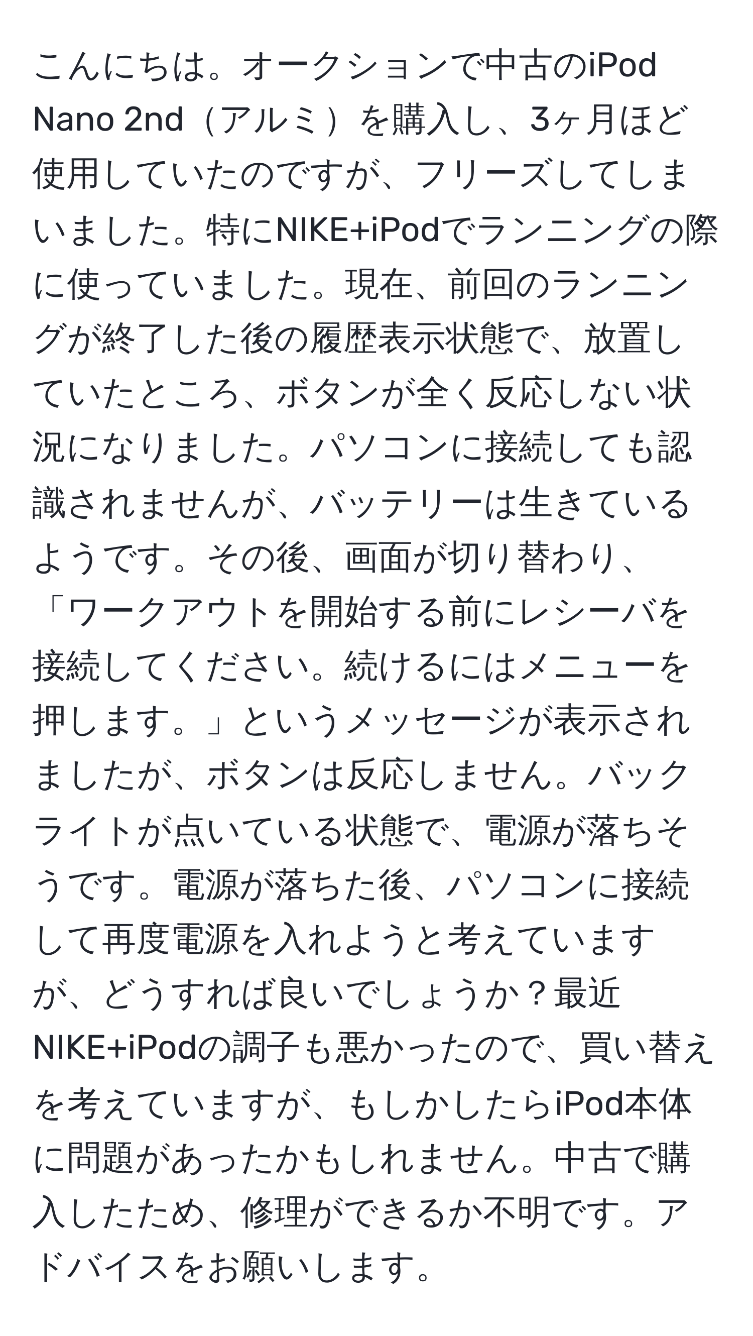 こんにちは。オークションで中古のiPod Nano 2ndアルミを購入し、3ヶ月ほど使用していたのですが、フリーズしてしまいました。特にNIKE+iPodでランニングの際に使っていました。現在、前回のランニングが終了した後の履歴表示状態で、放置していたところ、ボタンが全く反応しない状況になりました。パソコンに接続しても認識されませんが、バッテリーは生きているようです。その後、画面が切り替わり、「ワークアウトを開始する前にレシーバを接続してください。続けるにはメニューを押します。」というメッセージが表示されましたが、ボタンは反応しません。バックライトが点いている状態で、電源が落ちそうです。電源が落ちた後、パソコンに接続して再度電源を入れようと考えていますが、どうすれば良いでしょうか？最近NIKE+iPodの調子も悪かったので、買い替えを考えていますが、もしかしたらiPod本体に問題があったかもしれません。中古で購入したため、修理ができるか不明です。アドバイスをお願いします。