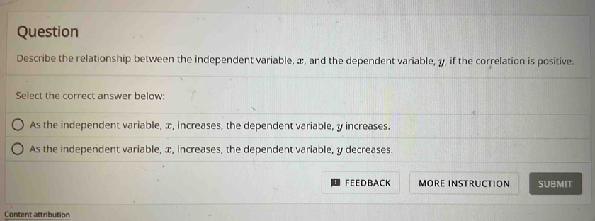 Question
Describe the relationship between the independent variable, æ, and the dependent variable, y, if the correlation is positive.
Select the correct answer below:
As the independent variable, æ, increases, the dependent variable, y increases.
As the independent variable, x, increases, the dependent variable, y decreases.
FEEDBACK MORE INSTRUCTION SUBMIT
Content attribution