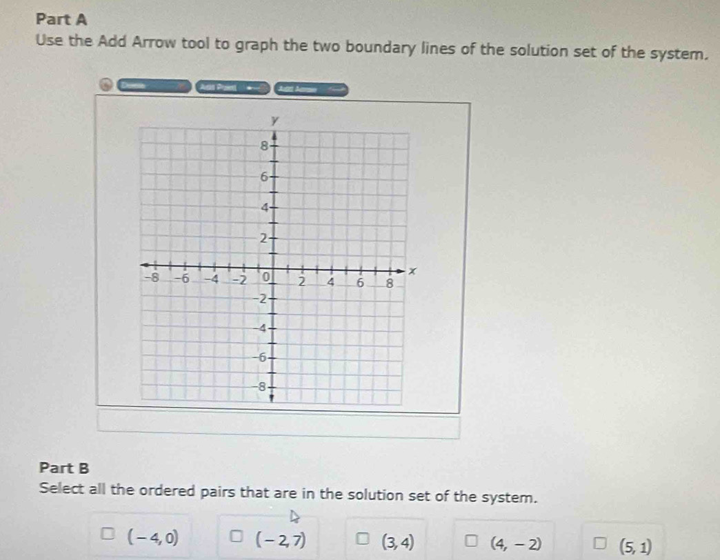 Use the Add Arrow tool to graph the two boundary lines of the solution set of the system.
At A
Part B
Select all the ordered pairs that are in the solution set of the system.
(-4,0)
(-2,7)
(3,4)
(4,-2)
(5,1)