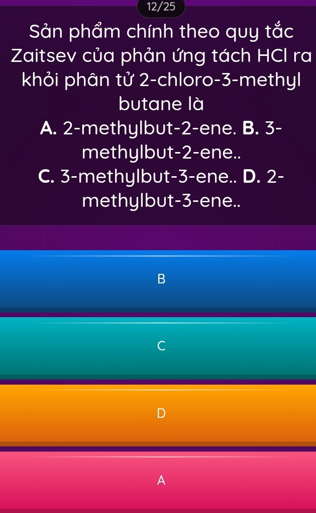 12/25
Sản phẩm chính theo quy tắc
Zaitsev của phản ứng tách HCl ra
khỏi phân tử 2 -chloro -3 -methyl
butane là
A. 2 -methylbut -2 -ene. B. 3 -
methylbut -2 -ene..
C. 3 -methylbut -3 -ene.. D. 2 -
methylbut -3 -ene..