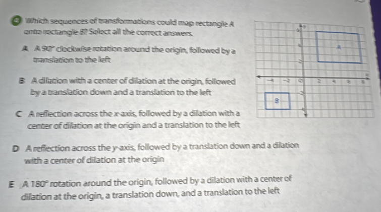 Which sequences of transformations could map rectangle A
onto rectangle B? Select all the correct answers.
A ASO° clockwise rotation around the origin, followed by a
translation to the left
B A dilation with a center of dilation at the origin, followed
by a translation down and a translation to the left
C A reffection across the x-axis, followed by a dilation with a
center of dilation at the origin and a translation to the left
D A reflection across the y-axis, followed by a translation down and a dilation
with a center of dilation at the origin
E A 180° rotation around the origin, followed by a dilation with a center of
dilation at the origin, a translation down, and a translation to the left