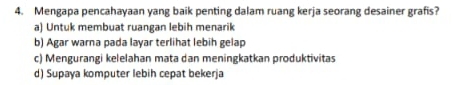 Mengapa pencahayaan yang baik penting dalam ruang kerja seorang desainer grafis?
a) Untuk membuat ruangan lebih menarik
b) Agar warna pada layar terlihat lebih gelap
c) Mengurangi kelelahan mata dan meningkatkan produktivitas
d) Supaya komputer lebih cepat bekerja