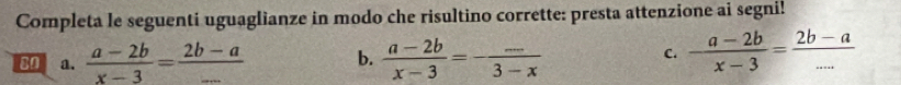 Completa le seguenti uguaglianze in modo che risultino corrette: presta attenzione ai segni! 
80 a.  (a-2b)/x-3 = (2b-a)/-  b.  (a-2b)/x-3 =- (...)/3-x 
C.  (a-2b)/x-3 = (2b-a)/... 