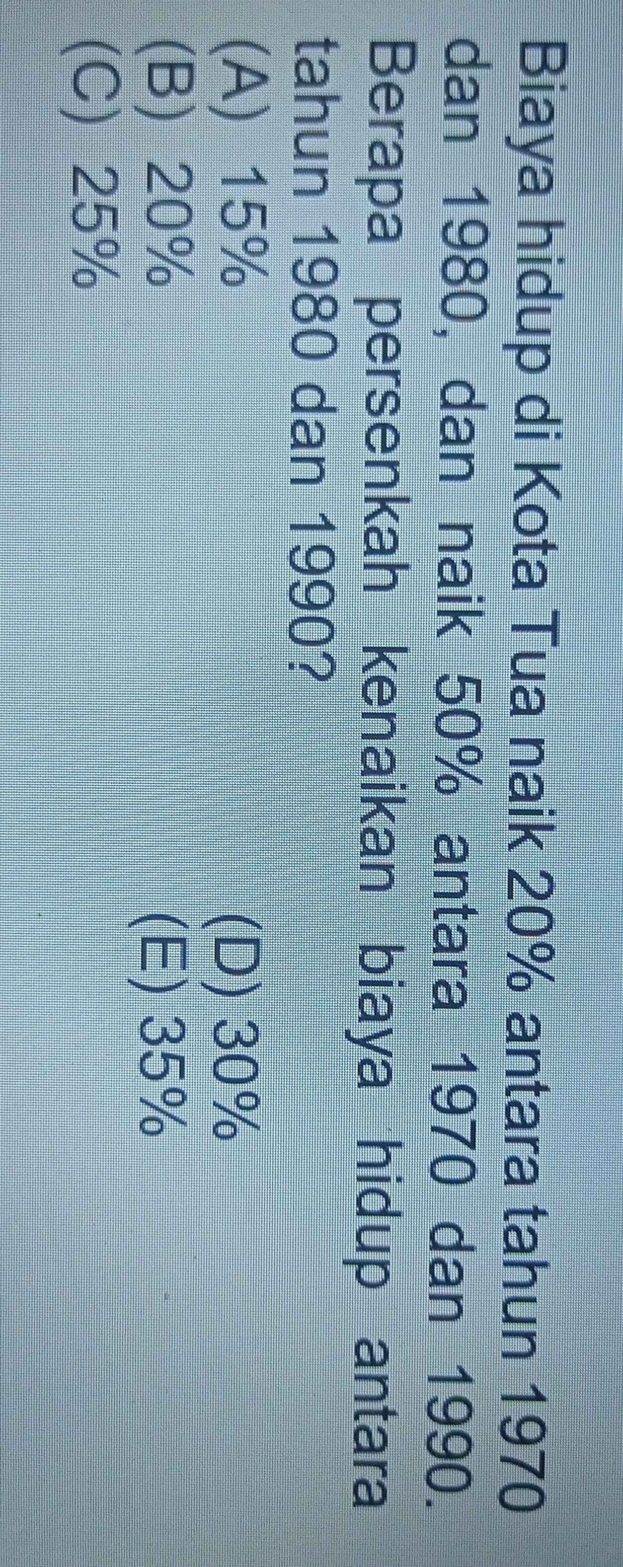 Biaya hidup di Kota Tua naik 20% antara tahun 1970
dan 1980, dan naik 50% antara 1970 dan 1990.
Berapa persenkah kenaikan biaya hidup antara
tahun 1980 dan 1990?
(A) 15%
(D) 30%
(B) 20% (E) 35%
(C) 25%