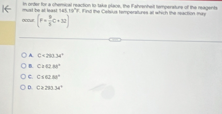 In order for a chemical reaction to take place, the Fahrenheit temperature of the reagents
must be at least 145.19°F. Find the Celsius temperatures at which the reaction may
occur. (F= 9/5 C+32)
A. C<293.34°
B. C≥ 62.88°
C. C≤ 62.88°
D. C≥ 293.34°