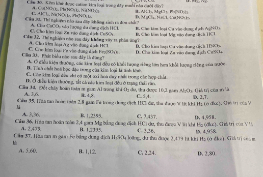 Cầu 30. Kêm khử được cation kim loại trong đây muối nào dưới đây? D. K
A. Cu(NO_3)_2,Pb(NO_3)_2,Ni(NO_3)_2. B. AlCl_3,MgCl_2,Pb(NO_3)_2.
C. AlCl_3,Ni(NO_3)_2,Pb(NO_3)_2. D. MgCl_2,NaCl,Cu(NO_3)_2.
Câu 31. Thí nghiệm nào sau đây không sinh ra đơn chất?
A. Cho CaCO_3 vào lượng dư dung dịch HCl. B. Cho kim loại Cu vào dung dịch AgNO_3.
C. Cho kim loại Zn vào dung dịch CuSO₄. B. Cho kim loại ! -1c : vào dung dịch HCl.
Câu 32. Thí nghiệm nào sau đây không xảy ra phản ứng?
A. Cho kim loại Ag vào dung dịch HCL
C. Cho kim loại Fe vào dung dịch Fe_2(SO_4)_3. B. Cho kim loại Cu vào dung dịch HNO3.
Câu 33. Phát biểu nào sau đây là đúng? D. Cho kim loại Zn vào dung dịch CuSO₄.
A. Ở điều kiện thường, các kim loại đều có khối lượng riêng lớn hơn khối lượng riêng của nước.
B. Tính chất hoá học đặc trưng của kim loại là tính khử.
C. Các kim loại đều chỉ có một oxi hoá duy nhất trong các hợp chất.
D. Ở điều kiện thường, tất cá các kim loại đều ở trạng thái rắn.
Câu 34. Đốt cháy hoàn toàn m gam Al trong khí O_2 dư, thu được 10,2 gam Al_2O_3. Giá trị của m là
A. 3,6. B. 4,8. C. 5,4. D. 2,7.
Câu 35. Hòa tan hoàn toàn 2,8 gam Fe trong dung dịch HCl dư, thu được V lít khí H_2 (ở đke). Giá trị của V
là
A. 3,36. B. 1,2395. C. 7,437.
Câu 36. Hòa tan hoàn toàn 2,4 gam Mg bằng dung dịch HCl dư, thu được V lit khí D. 4,958. (đke). Giá trị của V là
H_2
A. 2,479. B. 1,2395. C. 3,36. D. 4,958.
Cầu 37. Hòa tan m gam Fe bằng dung dịch H_2SO_4 loãng, dư thu được 2,479 lit khí H_2 (ở đkc). Giá trị của m
là
A. 5,60. B. 1,12. C. 2,24, D. 2,80.