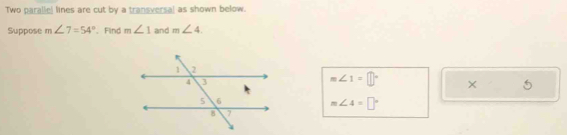 Two paralle! lines are cut by a transversal as shown below. 
Suppose m∠ 7=54°. Find m∠ 1 and m∠ 4.
m∠ 1=□° ×
m∠ 4=□°