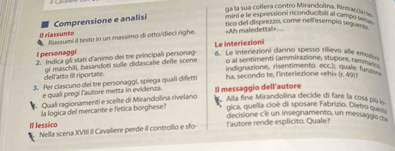 ga la sua collera contro Mirandolina, Rintraccia i ter 
Comprensione e analisi 
mini e le espressioni riconducibili al campo seman 
tico del disprezzo, come nell'esempio seguente. 
Il riassunto «Ah maledetta!»... 
Riassumi il testo in un massimo di otto/dieci righe. 
Le interiezioni 
I personaggi 
2. Indica gli stati d'animo dei tre principali personag- 6. Le interiezioni danno spesso rilievo alle emozion 
gi maschili, basandoti sulle didascalie delle scene o ai sentimenti (ammirazione, stupore, rammarico. 
indignazione, risentimento ecc.); quale funzione 
dell'atto III riportate. 
3. Per ciascuno dei tre personaggi, spiega quali difetti ha, secondo te, l'interiezione «ehi» (r. 49)? 
e quali pregi l'autore metta in evidenza. Il messaggio dell'autore 
. Quali ragionamenti e scelte di Mirandolina rivelano Alla fine Mirandolina decide di fare la cosa più lo 
la logica del mercante e l'etica borghese? 
gica, quella cioè di sposare Fabrizio. Dietro questa 
decisione cè un insegnamento, un messaggio che 
Il lessico 
. Nella scena XVIII il Cavaliere perde il controllo e sfo- l'autore rende esplicito. Quale?