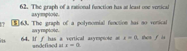 The graph of a rational function has at least one vertical 
asymptote. 
1? S]63. The graph of a polynomial function has no vertical 
asymptote. 
its 64. If f has a vertical asymptote at x=0 ,thenis 
undefined at x=0.