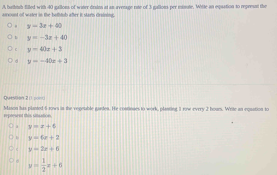 A bathtub filled with 40 gallons of water drains at an average rate of 3 gallons per minute. Write an equation to represnt the
amount of water in the bathtub after it starts draining.
a y=3x+40
b y=-3x+40
C y=40x+3
d y=-40x+3
Question 2 (1 point)
Mason has planted 6 rows in the vegetable garden. He continues to work, planting 1 row every 2 hours. Write an equation to
represent this situation.
a y=x+6
b y=6x+2
C y=2x+6
d y= 1/2 x+6