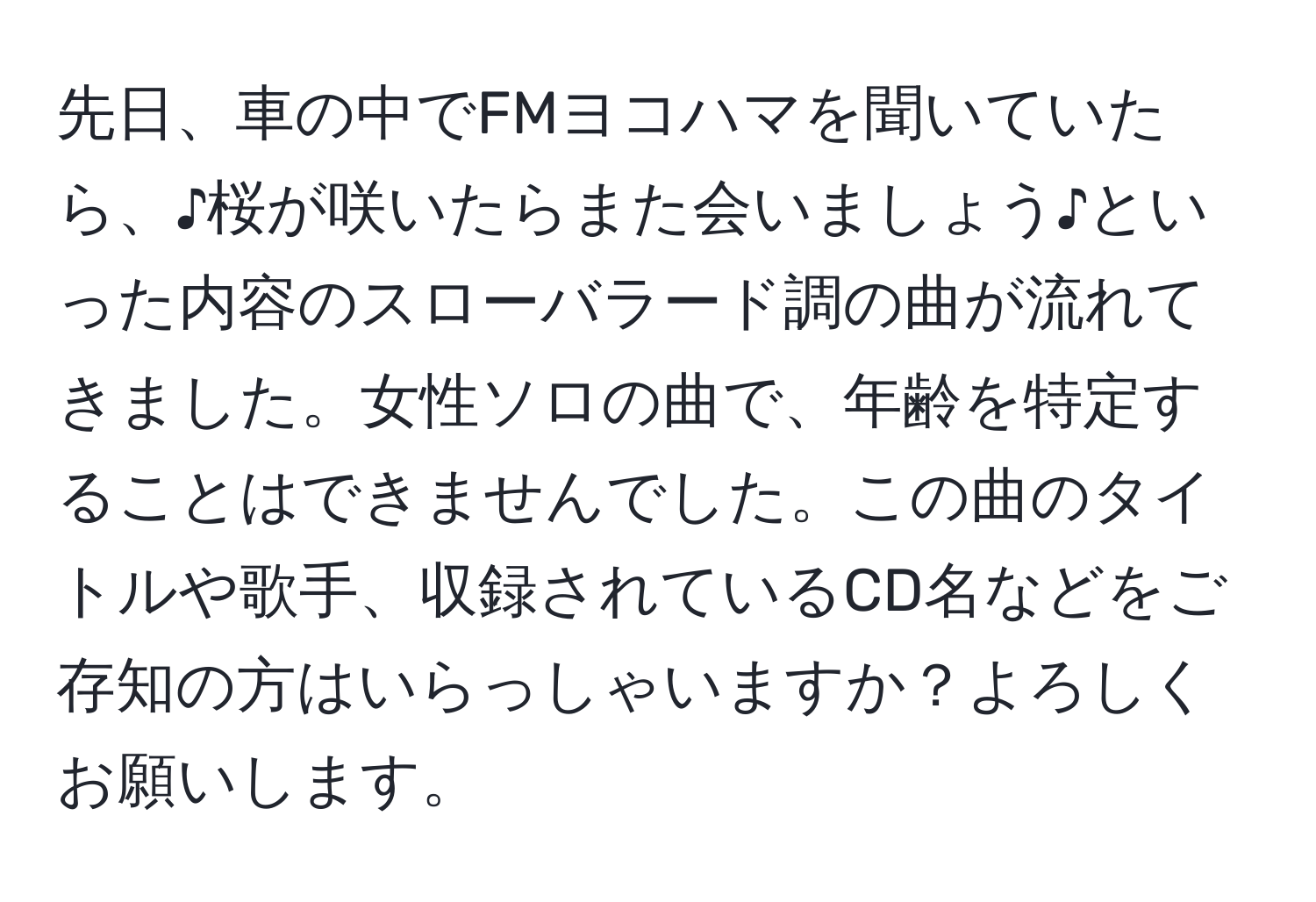 先日、車の中でFMヨコハマを聞いていたら、♪桜が咲いたらまた会いましょう♪といった内容のスローバラード調の曲が流れてきました。女性ソロの曲で、年齢を特定することはできませんでした。この曲のタイトルや歌手、収録されているCD名などをご存知の方はいらっしゃいますか？よろしくお願いします。